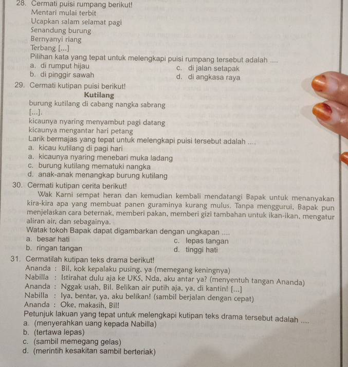 Cermati puisi rumpang berikut!
Mentari mulai terbit
Ucapkan salam selamat pagi
Senandung burung
Bernyanyi riang
Terbang [...]
Pilihan kata yang tepat untuk melengkapi puisi rumpang tersebut adalah ....
a. di rumput hijau c. di jalan setapak
b. di pinggir sawah d. di angkasa raya
29. Cermati kutipan puisi berikut!
Kutilang
burung kutilang di cabang nangka sabrang
[...].
kicaunya nyaring menyambut pagi datang
kicaunya mengantar hari petang
Larik bermajas yang tepat untuk melengkapi puisi tersebut adalah ....
a. kicau kutilang di pagi hari
a. kicaunya nyaring menebari muka ladang
c. burung kutilang mematuki nangka
d. anak-anak menangkap burung kutilang
30. Cermati kutipan cerita berikut!
Wak Karni sempat heran dan kemudian kembali mendatangi Bapak untuk menanyakan
kira-kira apa yang membuat panen guraminya kurang mulus. Tanpa menggurui, Bapak pun
menjelaskan cara beternak, memberi pakan, memberi gizi tambahan untuk ikan-ikan, mengatur
aliran air, dan sebagainya.
Watak tokoh Bapak dapat digambarkan dengan ungkapan ....
a. besar hati c. lepas tangan
b. ringan tangan d. tinggi hati
31. Cermatilah kutipan teks drama berikut!
Ananda : Bil, kok kepalaku pusing, ya (memegang keningnya)
Nabilla : Istirahat dulu aja ke UKS, Nda, aku antar ya? (menyentuh tangan Ananda)
Ananda : Nggak usah, Bil. Belikan air putih aja, ya, di kantin! [...]
Nabilla : Iya, bentar, ya, aku belikan! (sambil berjalan dengan cepat)
Ananda : Oke, makasih, Bil!
Petunjuk lakuan yang tepat untuk melengkapi kutipan teks drama tersebut adalah ....
a. (menyerahkan uang kepada Nabilla)
b. (tertawa lepas)
c. (sambil memegang gelas)
d. (merintih kesakitan sambil berteriak)