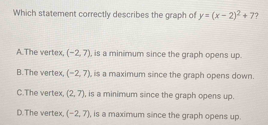 Which statement correctly describes the graph of y=(x-2)^2+7 ?
A.The vertex, (-2,7) , is a minimum since the graph opens up.
B.The vertex, (-2,7) , is a maximum since the graph opens down.
C.The vertex, (2,7) , is a minimum since the graph opens up.
D.The vertex, (-2,7) , is a maximum since the graph opens up.