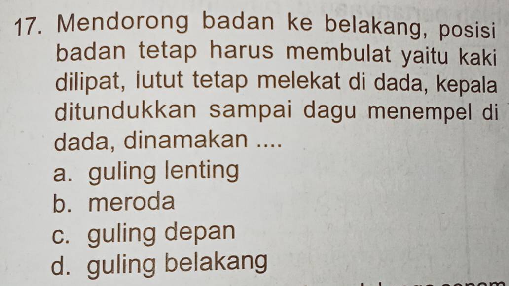 Mendorong badan ke belakang, posisi
badan tetap harus membulat yaitu kaki
dilipat, iutut tetap melekat di dada, kepala
ditundukkan sampai dagu menempel di
dada, dinamakan ....
a. guling lenting
b. meroda
c. guling depan
d. guling belakang