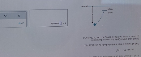 A ball is thrown from an inital n
h=6+37t-16t^2
Find all values of r for which the ball's height is 26 feet. 
Round your answer(_) to the nearest hundredth. button. 
If there is more thair one answer, use the 60°
t=□ seconds □ =□
× 5