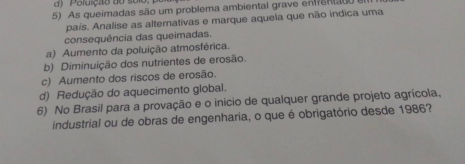 d) Poluição do solo, 
5) As queimadas são um problema ambiental grave enfrentad 
país. Analise as alternativas e marque aquela que não indica uma
consequência das queimadas.
a) Aumento da poluição atmosférica.
b) Diminuição dos nutrientes de erosão.
c) Aumento dos riscos de erosão.
d) Redução do aquecimento global.
6) No Brasil para a provação e o inicio de qualquer grande projeto agrícola,
industrial ou de obras de engenharia, o que é obrigatório desde 1986?