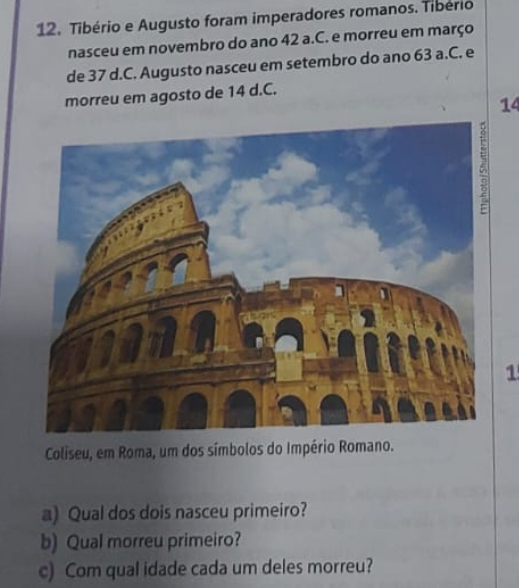 Tibério e Augusto foram imperadores romanos. Tibério 
nasceu em novembro do ano 42 a.C. e morreu em março 
de 37 d.C. Augusto nasceu em setembro do ano 63 a.C. e 
morreu em agosto de 14 d. C.
14
1 
Coliseu, em Roma, um dos símbolos do Império Romano. 
a) Qual dos dois nasceu primeiro? 
b) Qual morreu primeiro? 
c) Com qual idade cada um deles morreu?