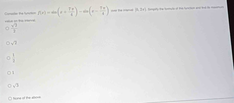 Consider the function f(x)=sin (x+ 7π /4 )-sin (x- 7π /4 ) over the interval [0,2π ). Simplify the formula of this function and find its maximum
value on this interval.
 sqrt(2)/2 
sqrt(2)
 1/2 
1
sqrt(3)
None of the above.