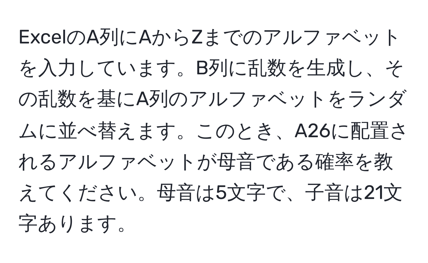 ExcelのA列にAからZまでのアルファベットを入力しています。B列に乱数を生成し、その乱数を基にA列のアルファベットをランダムに並べ替えます。このとき、A26に配置されるアルファベットが母音である確率を教えてください。母音は5文字で、子音は21文字あります。