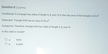 Conditional: If a triangle has sides of length 6, 8, and 10 in then the area of the triangle is 24in^2
Statement: Triangle EGH has an area of 24in^2. 
Conjecture: Therefore, triangle EGH has sides of length 6, 8, and 10.
Is this valid or invalid?
a Valid
bì Invalid