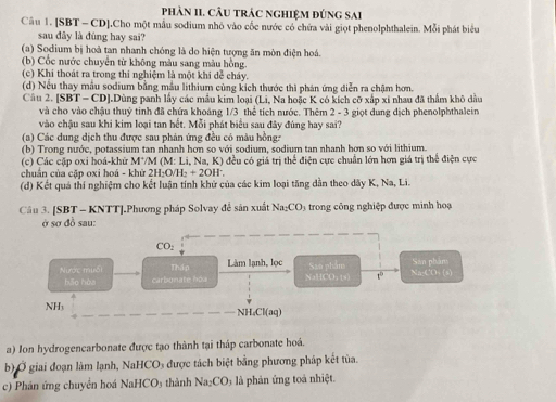 phảN II. CÂU trÁC ngHIệM đứnG sai
Câu 1. [SBT - CD],Cho một mẫu sodium nhỏ vào cốc nước có chứa vài giọt phenolphthalein. Mỗi phát biểu
sau đây là đúng hay sai?
(a) Sodium bị hoả tan nhanh chóng là do hiện tượng ăn mòn điện hoá.
(b) Cốc nước chuyển từ không màu sang màu hồng.
(c) Khi thoát ra trong thi nghiệm là một khi dễ cháy.
(d) Nều thay mẫu sodium bằng mẫu lithium cùng kích thước thi phản ứng diễn ra chậm hơn.
Cầu 2. [SBT- CD].Dùng panh lấy các mẫu kim loại (Li, Na hoặc K có kích cỡ xấp xỉ nhau đã thầm khô đầu
và cho vào chậu thuỷ tinh đã chứa khoáng 1/3 thể tích nước. Thêm 2 - 3 giọt dung dịch phenolphthalein
vào chậu sau khi kim loại tan hết. Mỗi phát biểu sau đây đùng hay sai?
(a) Các dung dịch thu được sau phản ứng đều có màu hồng:
(b) Trong nước, potassium tan nhanh hơn so với sodium, sodium tan nhanh hơn so với lithium.
(c) Các cặp oxi hoá-khử M*/M (M: Li, Na, K) đều có giá trị thể điện cực chuẩn lớn hơn giá trị thể điện cực
chuân của cập oxi hoá - khữ 2H₂O/H₂ + 2OH'.
(d) Kết quả thí nghiệm cho kết luận tính khử của các kim loại tăng dân theo dãy K, Na, Li.
Câu 3. [SBT - KNTT].Phương pháp Solvay để săn xuất Na₂CO3 trong công nghiệp được minh hoạ
ở sơ đồ sau:
CO ,
Nước muối Thập Làm lạnh, lọc San phán Na-CD:(s) San phâm
bāo hàa carbunate hoa NaHCO₃ t) t°
NHs NH₄Cl(aq)
a) Ion hydrogencarbonate được tạo thành tại tháp carbonate hoá.
b) Ở giai đoạn làm lạnh, NaHCO₃ được tách biệt bằng phương pháp kết tùa.
c) Phản ứng chuyển hoá NaHCO₃ thành Na_2CO à phản ứng toà nhiệt.