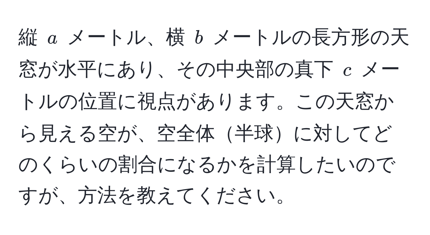 縦 $a$ メートル、横 $b$ メートルの長方形の天窓が水平にあり、その中央部の真下 $c$ メートルの位置に視点があります。この天窓から見える空が、空全体半球に対してどのくらいの割合になるかを計算したいのですが、方法を教えてください。