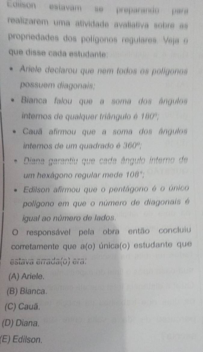 EColison estavam se preparando para
realizarem uma atividade avaliativa sobre s
propriedades dos polígonos regulares. Veja 9
que disse cada estudante:
Ariele declarou que nem todos os polígonos
possuem diagonais;
Bianca falou que a soma dos ângulos
internos de qualquer triângulo é 180°, 
Cauã afirmou que a soma dos ângulos
internos de um quadrado é 360°
Diana garantiu que cada ângulo interno de
um hexágono regular mede 108°.
Edilson afirmou que o pentágono é o único
polígono em que o número de diagonais é
igual ao número de lados.
0 responsável pela obra então concluiu
corretamente que a(o) única(o) estudante que
estava errada(o) era:
(A) Ariele.
(B) Bianca.
(C) Cauã.
(D) Diana.
(E) Edilson.