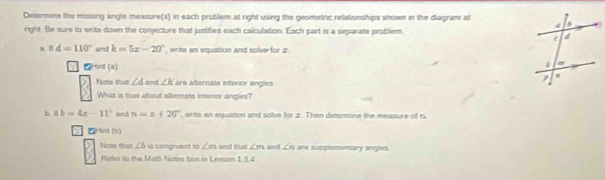 Determine the missing angle measure(s) in each problem at right using the geometric relationships shown in the diagram at 
right. Be sure to write down the conjecture that justifies each calculation. Each part is a separate problem. 
a. l d=110° and k=5x-20° , write an equation and solve for z
Hint (a) 
Note that ∠ d and ∠ k are alternate interior engles 
What is true about alternate intenor angles? 
b 1:1 b=4x-11° and n=x+26° , write an equation and solve for 2. Then detensine the measure of 1
Hist (b) 
Noa that ∠ b is congruent to ∠ m and that ∠ m and ∠ n are supplementary angles 
Refer to the Math Notes box in Lesson 1.3.4