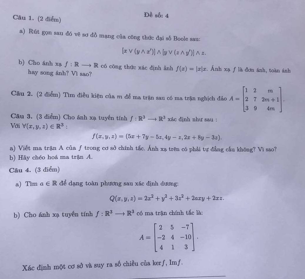 Đề số: 4
Câu 1. (2 điểm)
a) Rút gọn sau đó vẽ sơ đồ mạng của công thức đại số Boole sau:
[xvee (ywedge x')]wedge [yvee (zwedge y')] wedge z.
b) Cho ánh xạ f:Rto R có công thức xác định ảnh f(x)=|x|x. Ánh xạ f là đơn ánh, toàn ánh
hay song ánh? Vì sao?
Câu 2. (2 điểm) Tìm điều kiện của m để ma trận sau có ma trận nghịch đảo A=beginbmatrix 1&2&m 2&7&2m+1 3&9&4mendbmatrix .
Câu 3. (3 điểm) Cho ánh xạ tuyến tính f:R^3to R^3xac định như sau :
Với forall (x,y,z)∈ R^3 :
f(x,y,z)=(5x+7y-5z,4y-z,2x+8y-3z).
a) Viết ma trận A của ƒ trong cơ sở chính tắc. Ánh xạ trên có phải tự đẳng cấu không? Vì sao?
b) Hãy chéo hoá ma trận A.
Câu 4. (3 điểm)
a) Tìm a∈ R để dạng toàn phương sau xác định dương:
Q(x,y,z)=2x^2+y^2+3z^2+2axy+2xz.
b) Cho ánh xạ tuyến tính f:R^3to R^3 có ma trận chính tắc là:
A=beginbmatrix 2&5&-7 -2&4&-10 4&1&3endbmatrix .
Xác định một cơ sở và suy ra số chiều của kerf, Imf.