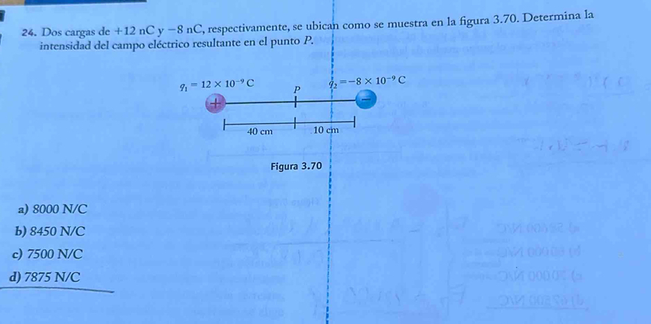 Dos cargas de +12 nC y -8 nC, respectivamente, se ubican como se muestra en la figura 3.70. Determina la
intensidad del campo eléctrico resultante en el punto P.
q_1=12* 10^(-9)C P
q_2^(1=-8* 10^-9)C
+
40 cm 10 cm
Figura 3.70
a) 8000 N/C
b) 8450 N/C
c) 7500 N/C
d) 7875 N/C