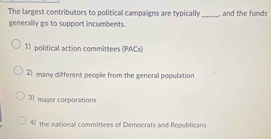 The largest contributors to political campaigns are typically_ , and the funds
generally go to support incumbents.
1) political action committees (PACs)
2) many different people from the general population
3) major corporations
4) the national committees of Democrats and Republicans