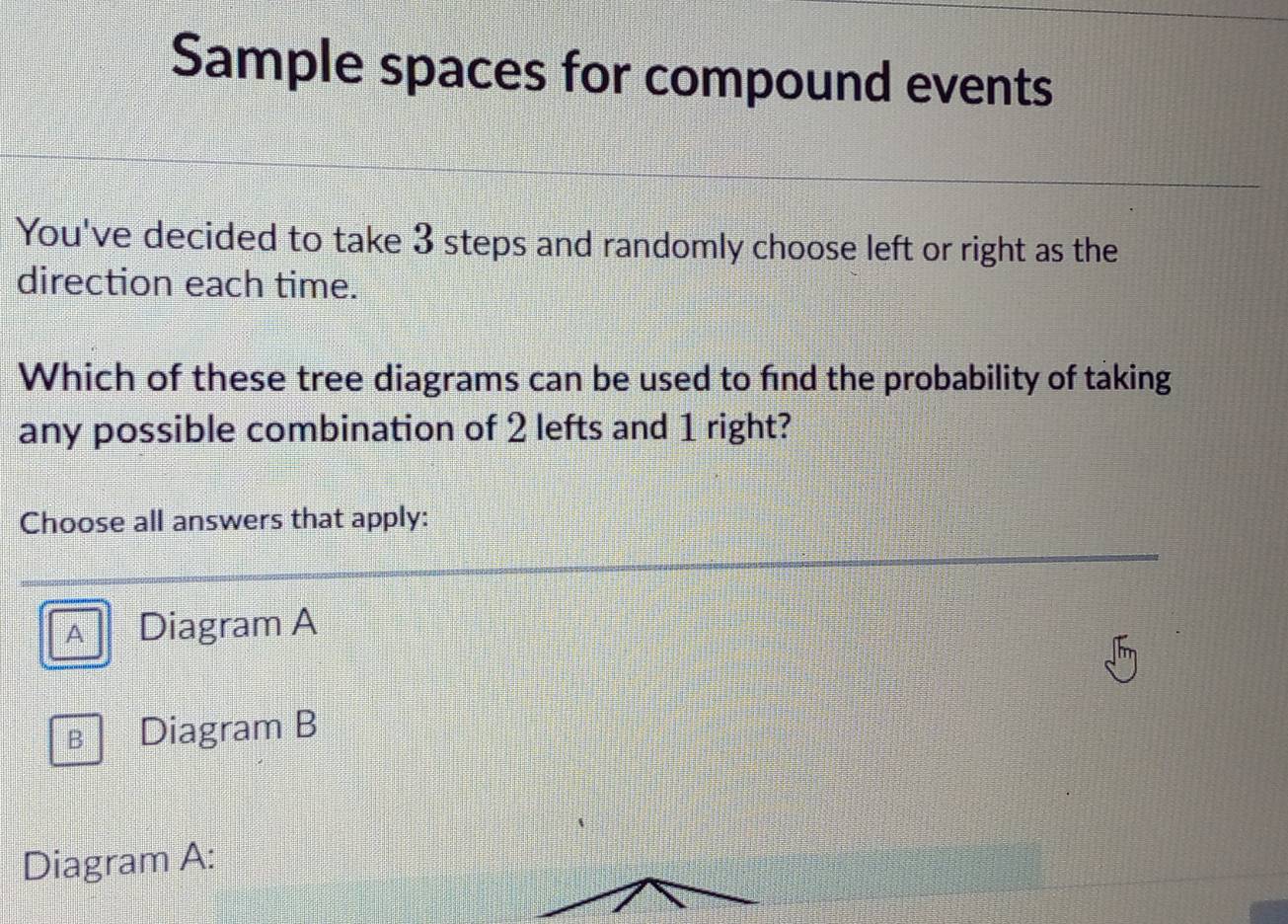 Sample spaces for compound events
You've decided to take 3 steps and randomly choose left or right as the
direction each time.
Which of these tree diagrams can be used to find the probability of taking
any possible combination of 2 lefts and 1 right?
Choose all answers that apply:
A Diagram A
Bì Diagram B
Diagram A: