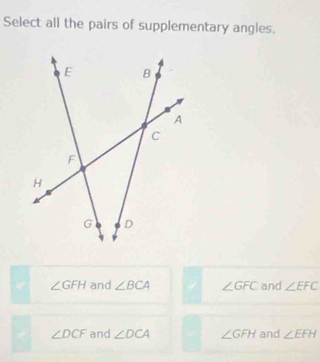 Select all the pairs of supplementary angles.
∠ GFH and ∠ BCA ∠ GFC and ∠ EFC
∠ DCF and ∠ DCA ∠ GFH and ∠ EFH