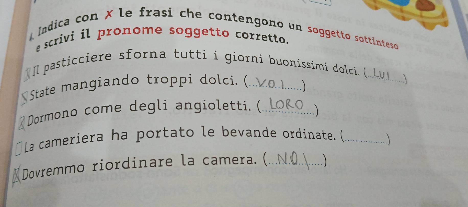 Indica con ✗ le frasi che contengono un soggetto sottinteso 
e scrivi il pronome soggetto corretto. 
Il pasticciere sforna tutti i giorni buonissimi dolci. (_ 
State mangiando troppi dolci. (_ 
) 
、 
Dormono come degli angioletti. (_ 
La cameriera ha portato le bevande ordinate. (_ 
Dovremmo riordinare la camera. (_