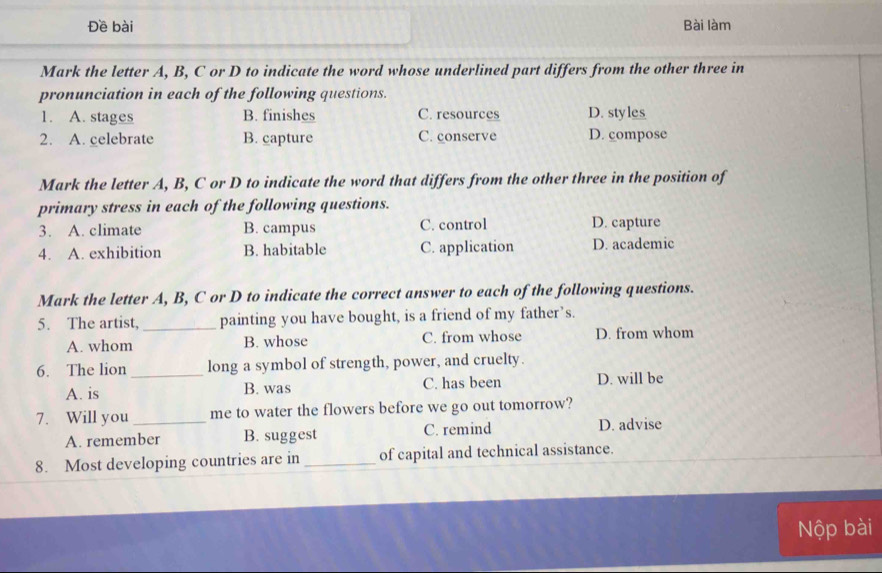 Đề bài Bài làm
Mark the letter A, B, C or D to indicate the word whose underlined part differs from the other three in
pronunciation in each of the following questions.
1. A. stages B. finishes C. resources D. styles
2. A. celebrate B. capture C. conserve D. compose
Mark the letter A, B, C or D to indicate the word that differs from the other three in the position of
primary stress in each of the following questions.
3. A. climate B. campus C. control D. capture
4. A. exhibition B. habitable C. application D. academic
Mark the letter A, B, C or D to indicate the correct answer to each of the following questions.
5. The artist, _painting you have bought, is a friend of my father’s.
A. whom B. whose C. from whose D. from whom
6. The lion _long a symbol of strength, power, and cruelty.
A. is B. was C. has been D. will be
7. Will you_ me to water the flowers before we go out tomorrow?
A. remember B. suggest C. remind D. advise
8. Most developing countries are in _of capital and technical assistance.
Nộp bài