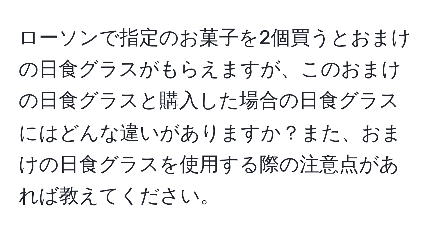 ローソンで指定のお菓子を2個買うとおまけの日食グラスがもらえますが、このおまけの日食グラスと購入した場合の日食グラスにはどんな違いがありますか？また、おまけの日食グラスを使用する際の注意点があれば教えてください。