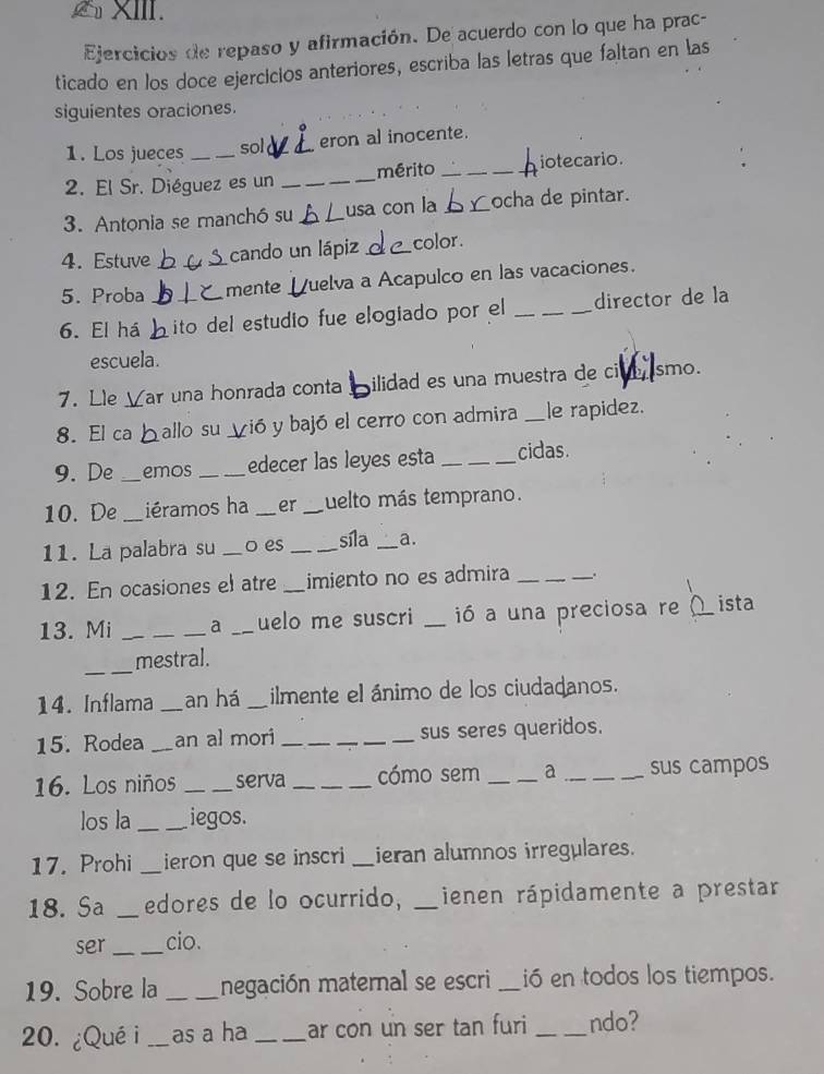 Ejercicios de repaso y afirmación. De acuerdo con lo que ha prac- 
ticado en los doce ejercicios anteriores, escriba las letras que faltan en las 
siguientes oraciones. 
1. Los jueces sold _eron al inocente. 
2. El Sr. Diéguez es un _mérito ___iotecario. 
3. Antonia se manchó su _usa con la __ocha de pintar. 
4. Estuve cando un lápiz_ color . 
5. Proba _mente Uuelva a Acapulco en las vacaciones. 
6. El há __ito del estudio fue elogiado por el _director de la 
escuela. 
7. Lle Zar una honrada conta ilidad es una muestra de cive ismo. 
8. El ca ballo su vió y bajó el cerro con admira _le rapidez. 
9. De _emos _edecer las leyes esta _cidas. 
10. De _iéramos ha _er _uelto más temprano. 
11. La palabra su _o es _síla _a. 
12. En ocasiones el atre _imiento no es admira _. 
13. Mi __a _uelo me suscri _ió a una preciosa re ista 
_ 
mestral. 
14. Inflama _an há _ilmente el ánimo de los ciudadanos. 
15. Rodea _an al mori __sus seres queridos. 
16. Los niños _serva _cómo sem _a _sus campos 
los la _iegos. 
17. Prohi _ieron que se inscri _ieran alumnos irregulares. 
18. Sa _edores de lo ocurrido, _ienen rápidamente a prestar 
ser_ cio. 
19. Sobre la _negación maternal se escri _ió en todos los tiempos. 
20. ¿Qué i _as a ha _ar con un ser tan furi _ndo?