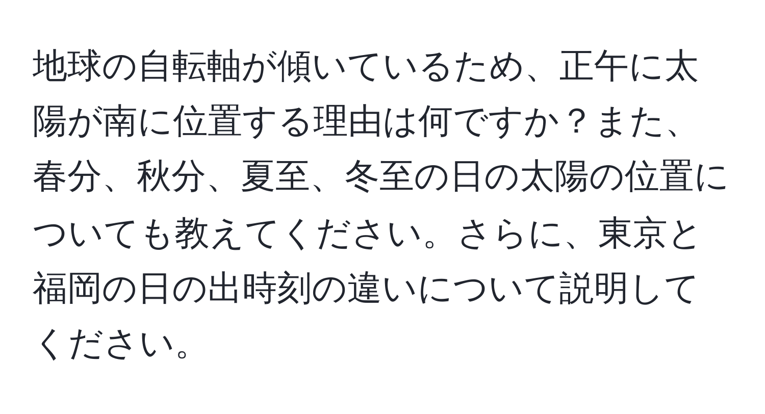 地球の自転軸が傾いているため、正午に太陽が南に位置する理由は何ですか？また、春分、秋分、夏至、冬至の日の太陽の位置についても教えてください。さらに、東京と福岡の日の出時刻の違いについて説明してください。