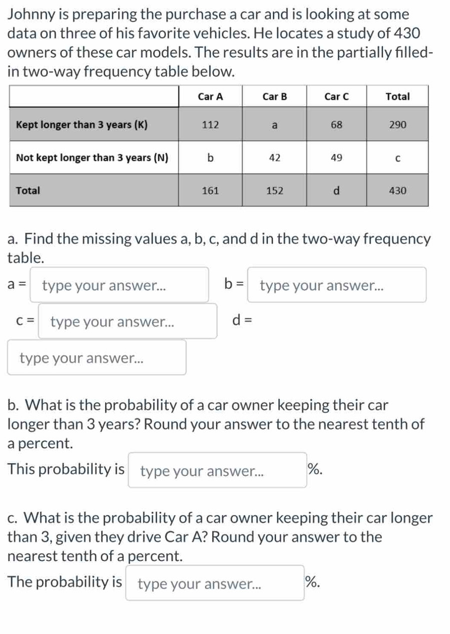 Johnny is preparing the purchase a car and is looking at some 
data on three of his favorite vehicles. He locates a study of 430
owners of these car models. The results are in the partially filled- 
in two-way frequency table below. 
a. Find the missing values a, b, c, and d in the two-way frequency 
table.
a= type your answer... b= type your answer...
c= type your answer... d=
type your answer... 
b. What is the probability of a car owner keeping their car 
longer than 3 years? Round your answer to the nearest tenth of 
a percent. 
This probability is type your answer... %. 
c. What is the probability of a car owner keeping their car longer 
than 3, given they drive Car A? Round your answer to the 
nearest tenth of a percent. 
The probability is type your answer... %.