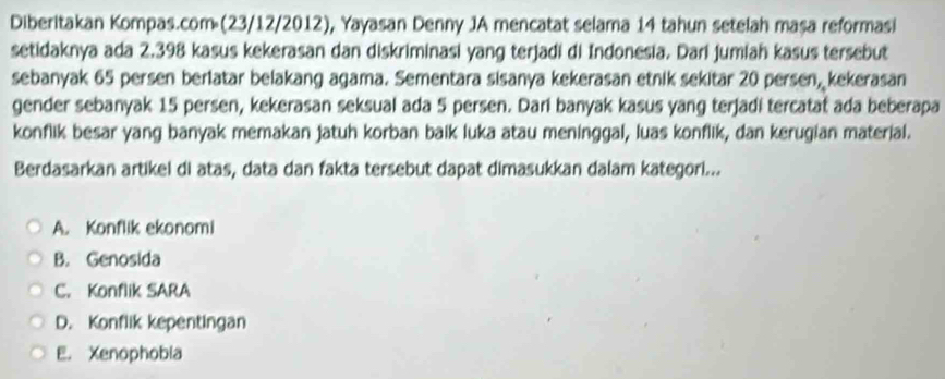 Diberitakan Kompas.com (23/12/2012), Yayasan Denny JA mencatat selama 14 tahun setelah masa reformasi
setidaknya ada 2.398 kasus kekerasan dan diskriminasi yang terjadi di Indonesia. Dari jumiah kasus tersebut
sebanyak 65 persen berlatar belakang agama. Sementara sisanya kekerasan etnik sekitar 20 persen, kekerasan
gender sebanyak 15 persen, kekerasan seksual ada 5 persen. Dari banyak kasus yang terjadi tercatat ada beberapa
konflik besar yang banyak memakan jatuh korban baik luka atau meninggal, luas konflik, dan kerugian material.
Berdasarkan artikel di atas, data dan fakta tersebut dapat dimasukkan dalam kategori...
A. Konflik ekonomi
B. Genosida
C. Konflik SARA
D. Konflik kepentingan
E. Xenophobia