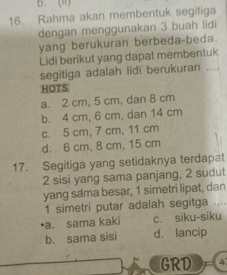 Rahma akan membentuk segitiga
dengan menggunakan 3 buah lidi
yang berukuran berbeda-beda.
Lidi berikut yang dapat membentuk
segitiga adalah lidi berukuran ....
HOTS
a. 2 cm, 5 cm, dan 8 cm
b. 4 cm, 6 cm, dan 14 cm
c. 5 cm, 7 cm, 11 cm
d. 6 cm, 8 cm, 15 cm
17. Segitiga yang setidaknya terdapat
2 sisi yang sama panjang, 2 sudut
yang sama besar, 1 simetri lipat, dan
1 simetri putar adalah segitga ....
a. sama kaki c. siku-siku
b. sama sisi d. lancip
GRD 4