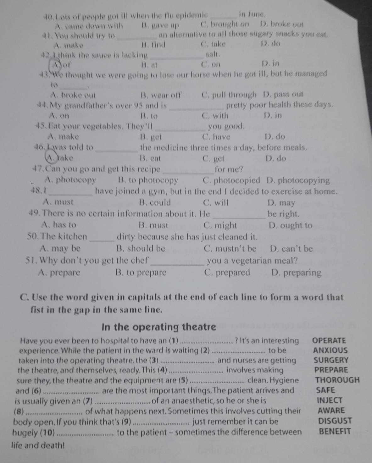 Lots of people got ill when the flu epidemic _in June.
A. came down with B. gave up C. brought on D. broke out
41. You should tr  _an alternative to all those sugary snacks you eat.
A. make B. find C. take D. do
42. I think the sauce is lacking_ salt.
Ajof B. at C. on D. in
43. We thought we were going to lose our horse when he got ill, but he managed
_
to 、
A. broke out B. wear off C. pull through D. pass out
44. My grandfather's over 95 and is_ pretty poor health these days.
A. on B. to C. with D. in
45. Eat your vegetables. They'll_ you good.
A. make B. get C. have D. do
46. J was told to _the medicine three times a day, before meals.
A. take B. eat C. get D. do
47.Can you go and get this recipe _for me?
A. photocopy B. to photocopy C. photocopied D. photocopying
48.1_ have joined a gym, but in the end I decided to exercise at home.
A. must B. could C. will D. may
49. There is no certain information about it. He _be right.
A. has to B. must C. might D. ought to
50. The kitchen_ dirty because she has just cleaned it.
A. may be B. should be C. mustn’t be D. can't be
51. Why don't you get the chef_ you a vegetarian meal?
A. prepare B. to prepare C. prepared D. preparing
C. Use the word given in capitals at the end of each line to form a word that
fist in the gap in the same line.
In the operating theatre
Have you ever been to hospital to have an (1) _? It's an interesting OPERATE
experience. While the patient in the ward is waiting (2) _to be ANXIOUS
taken into the operating theatre, the (3) _and nurses are getting SURGERY
    
the theatre, and themselves, ready.This (4) .... involves making PREPARE
sure they, the theatre and the equipment are (5) _.. clean. Hygiene THOROUGH
and (6)_ are the most important things.The patient arrives and SAFE
is usually given an (7)_ of an anaesthetic, so he or she is INJECT
(8)_ of what happens next. Sometimes this involves cutting their AWARE
body open. If you think that's (9)_ just remember it can be DISGUST
hugely (10)_ to the patient - sometimes the difference between BENEFIT
life and death!