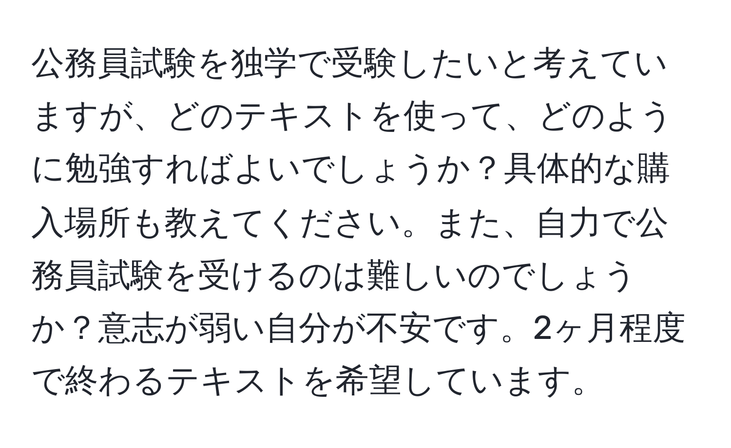 公務員試験を独学で受験したいと考えていますが、どのテキストを使って、どのように勉強すればよいでしょうか？具体的な購入場所も教えてください。また、自力で公務員試験を受けるのは難しいのでしょうか？意志が弱い自分が不安です。2ヶ月程度で終わるテキストを希望しています。