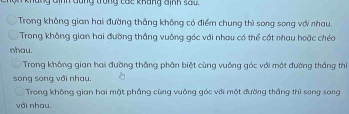 Nộn kháng định đũng trong các kháng định sau.
Trong không gian hai đường thẳng không có điểm chung thì song song với nhau.
Trong không gian hai đường thẳng vuông góc với nhau có thể cắt nhau hoặc chéo
nhau.
Trong không gian hai đường thẳng phân biệt cùng vuông góc với một đường thẳng thì
song song với nhau.
Trong không gian hai mặt phẳng cùng vuông góc với một đường thẳng thì song song
với nhau.