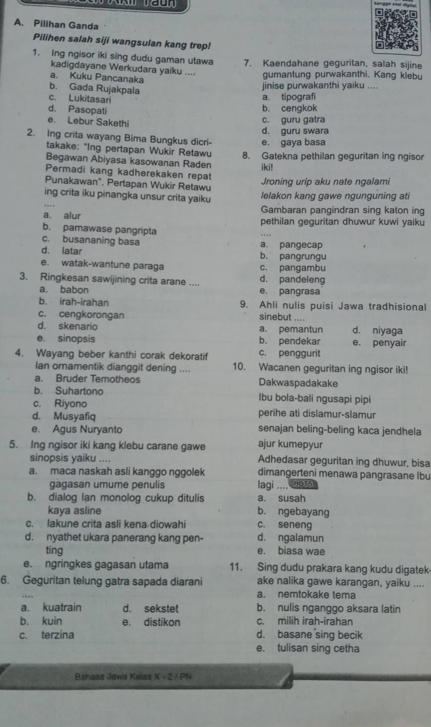 kanggo soại digital
A. Pilihan Ganda
Pilihen salah siji wangsulan kang trep!
1. Ing ngisor iki sing dudu gaman utawa 7. Kaendahane geguritan, salah sijine
kadigdayane Werkudara yaiku ....
a. Kuku Pancanaka
gumantung purwakanthi. Kang klebu
b. Gada Rujakpala
jinise purwakanthi yaiku ....
c. Lukitasari
a. tipografi
d. Pasopat b. cengkok
e. Lebur Sakethi
c. guru gatra
d. guru swara
2. Ing crita wayang Bima Bungkus dicri- e. gaya basa
takake: "Ing pertapan Wukir Retawu 8. Gatekna pethilan geguritan ing ngisor
Begawan Abiyasa kasowanan Raden iki!
Permadi kang kadherekaken repat
Punakawan". Pertapan Wukir Retawu
Jroning urip aku nate ngalami
ing crita iku pinangka unsur crita yaiku lelakon kang gawe ngunguning ati
a. alur
Gambaran pangindran sing katon ing
pethilan geguritan dhuwur kuwi yaiku
b. pamawase pangripta
c. busananing basa a. pangecap
d. latar b. pangrungu
e. watak-wantune paraga c. pangambu
3. Ringkesan sawijining crita arane .... d. pandeleng
a. babon e. pangrasa
b. irah-irahan 9. Ahli nulis puisi Jawa tradhisional
c. cengkorongan sinebut ....
d. skenario a. pemantun d. niyaga
e. sinopsis b. pendekar e. penyair
4. Wayang beber kanthi corak dekoratif c. penggurit
Ian ornamentik dianggit dening .... 10. Wacanen geguritan ing ngisor iki!
a. Bruder Temotheos Dakwaspadakake
b. Suhartono Ibu bola-bali ngusapi pipi
c. Riyono
d. Musyafiq
perihe ati dislamur-slamur
e. Agus Nuryanto senajan beling-beling kaca jendhela
5. Ing ngisor iki kang klebu carane gawe ajur kumepyur
sinopsis yaiku .... Adhedasar geguritan ing dhuwur, bisa
a. maca naskah asli kanggo nggolek dimangerteni menawa pangrasane Ibu
gagasan umume penulis lagi .... Hots
b. dialog lan monolog cukup ditulis a. susah
kaya asline b. ngebayang
c.  lakune crita asli kena diowahi c. seneng
d. nyathet ukara panerang kang pen- d. ngalamun
ting e. biasa wae
e. ngringkes gagasan utama 11. Sing dudu prakara kang kudu digatek
6. Geguritan telung gatra sapada diarani ake nalika gawe karangan, yaiku ....
a. nemtokake tema
a. kuatrain d. sekstet b. nulis nganggo aksara latin
b. kuin e. distikon c. milih irah-irahan
c. terzina d. basane sing becik
e. tulisan sing cetha
Bahasa Jawa Kelas X-2LPN