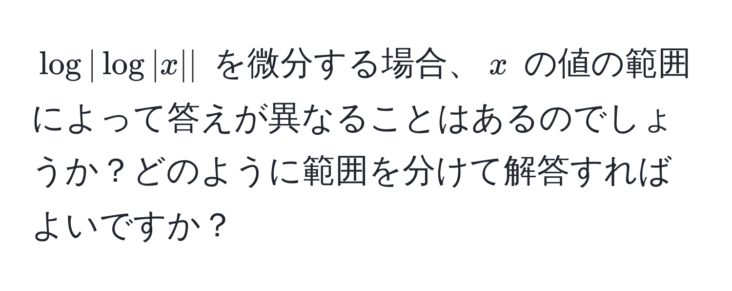 $log |log |x||$ を微分する場合、$x$ の値の範囲によって答えが異なることはあるのでしょうか？どのように範囲を分けて解答すればよいですか？