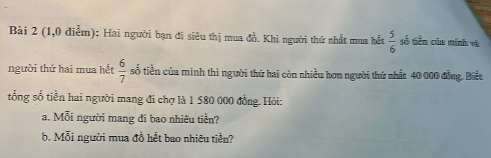 (1,0 điểm): Hai người bạn đi siêu thị mua đồ. Khi người thứ nhất mua hết  5/6  số tiền của mình và 
người thứ hai mua hết  6/7  số tiền của mình thì người thứ hai còn nhiều hơn người thứ nhất 40 000 đồng. Biết 
tổng số tiền hai người mang đi chợ là 1 580 000 đồng. Hỏi: 
a. Mỗi người mang đi bao nhiêu tiền? 
b. Mỗi người mua đồ hết bao nhiêu tiền?