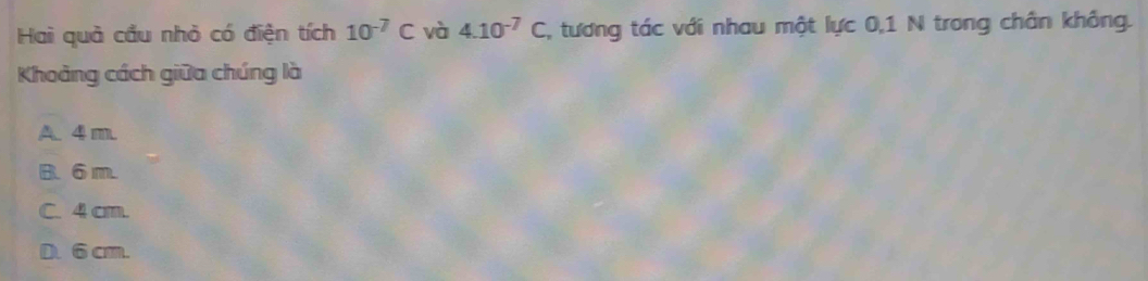 Hai quả cầu nhỏ có điện tích 10^(-7)C và 4.10^(-7)C , tương tác với nhau một lực 0,1 N trong chân không.
Khoảng cách giữa chúng là
A. 4 m.
B. 6 m.
C. 4 cm.
D. 6 cm.