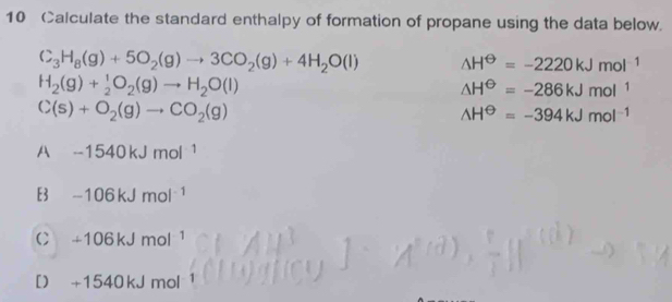 Calculate the standard enthalpy of formation of propane using the data below.
C_3H_8(g)+5O_2(g)to 3CO_2(g)+4H_2O(l) △ H^(Theta)=-2220kJmol^(-1)
H_2(g)+ 1/2 O_2(g)to H_2O(l)
△ H^(Theta)=-286kJmol^1
C(s)+O_2(g)to CO_2(g)
wedge H^(Theta)=-394kJmol^(-1)
A -1540kJmol^(-1)
E3 -106kJmol^(-1)
C +106kJmol^(-1)
[] +1540kJmol