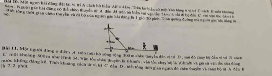 Bài 1ô. Một ngọn hải đăng đặt tại vị trí A cách bờ biển AB=4km. Trên bờ biển có một kho hàng ở vị trí C cách B một khoảng
6km. Người gác hải đăng có thể chèo thuyền từ A đến M trên bờ biển với vận tốc 5km / h rồi đi bộ đến C với vận tốc 6km/h
bộ. 
Biết tổng thời gian chèo thuyền và đi bộ của người gác hải đăng là 1 giờ 30 phút. Tính quãng đường mà người gác hải đâng đi 
Bài 11. Một người đứng ở điểm A trên một bờ sông rộng 300 m chèo thuyển đến vị trí D , sau đó chạy bộ đến vị trí B cách 
C một khoảng 800 m như Hình 34. Vận tốc chèo thuyền là 6km/h , vận tốc chạy bộ là 10km/h và già sứ vận tốc của đòng 
nước không đáng kể. Tính khoáng cách từ vị trí C đến D , biết tổng thời gian người đó chèo thuyển và chạy bộ từ A đến B 
]à 7, 2 phút.