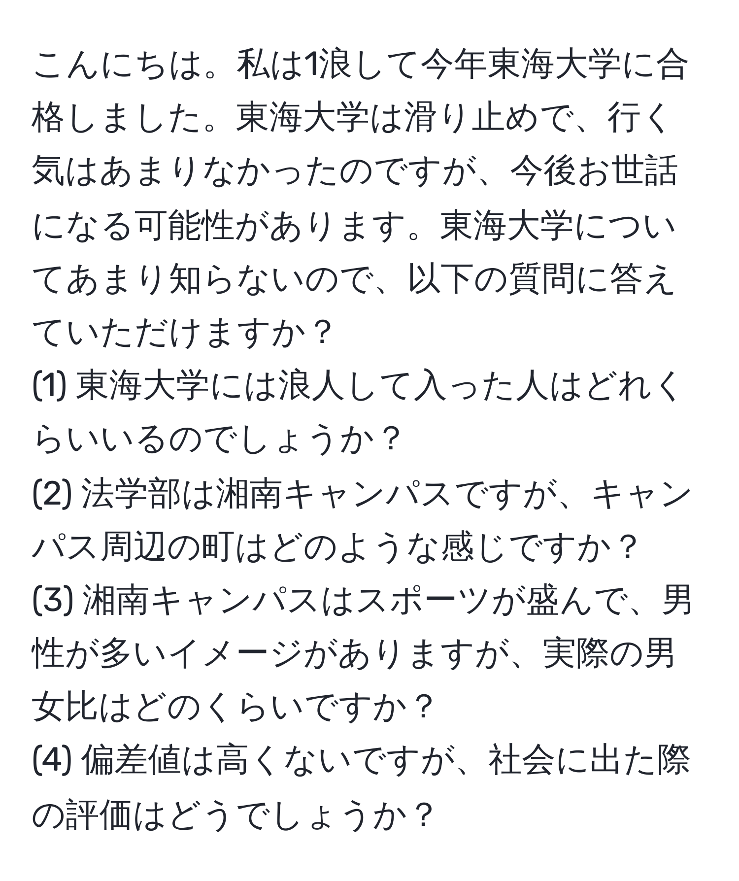 こんにちは。私は1浪して今年東海大学に合格しました。東海大学は滑り止めで、行く気はあまりなかったのですが、今後お世話になる可能性があります。東海大学についてあまり知らないので、以下の質問に答えていただけますか？  
(1) 東海大学には浪人して入った人はどれくらいいるのでしょうか？  
(2) 法学部は湘南キャンパスですが、キャンパス周辺の町はどのような感じですか？  
(3) 湘南キャンパスはスポーツが盛んで、男性が多いイメージがありますが、実際の男女比はどのくらいですか？  
(4) 偏差値は高くないですが、社会に出た際の評価はどうでしょうか？