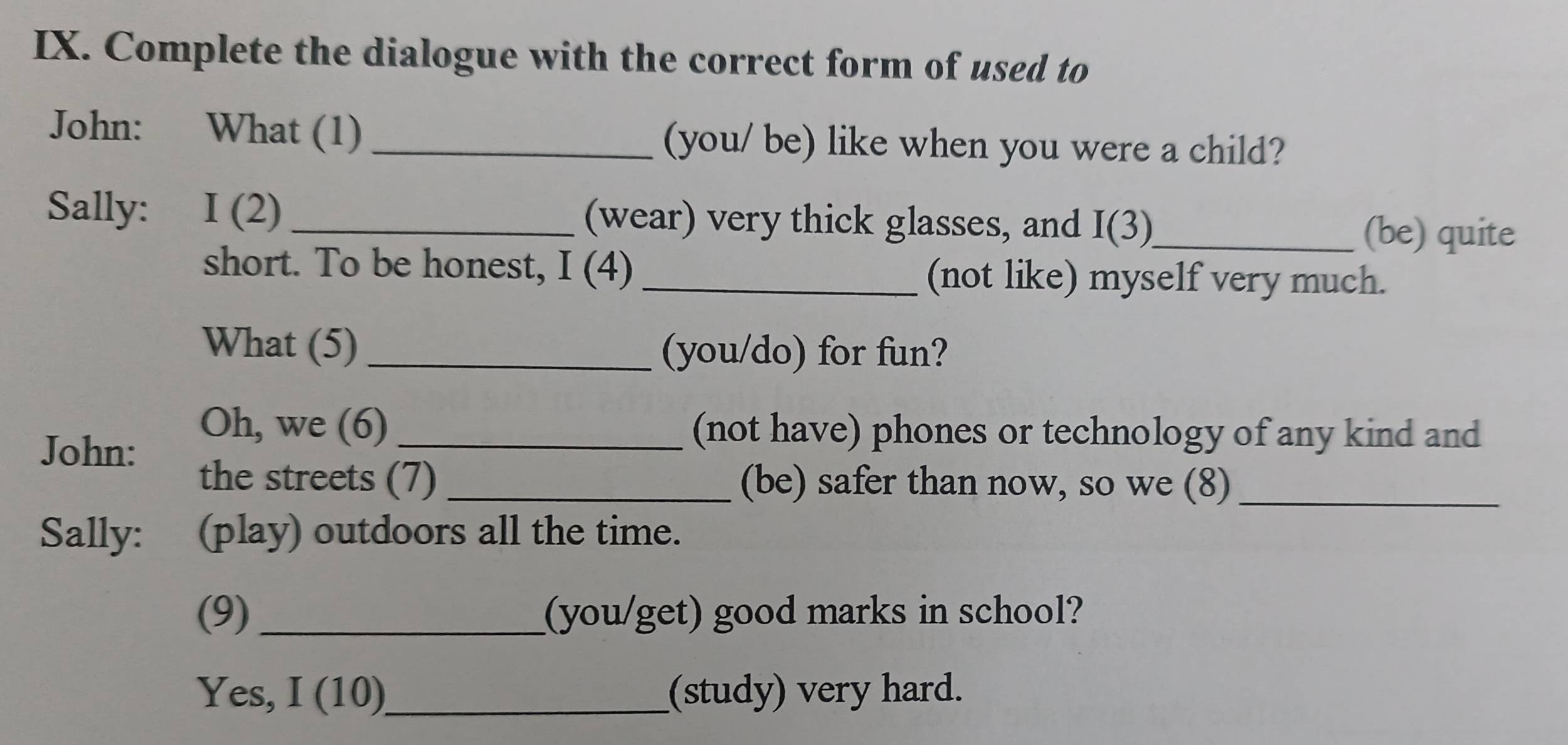 Complete the dialogue with the correct form of used to 
John: What (1) _(you/ be) like when you were a child? 
Sally: I (2) _(wear) very thick glasses, and I(3)_ 
(be) quite 
short. To be honest, I (4) _(not like) myself very much. 
What (5) _(you/do) for fun? 
John: 
Oh, we (6) _(not have) phones or technology of any kind and 
the streets (7) _(be) safer than now, so we (8)_ 
Sally: (play) outdoors all the time. 
(9) _(you/get) good marks in school? 
Yes, I (10)_ (study) very hard.