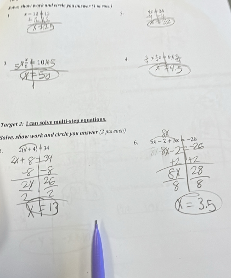 solve, show work and circle you answer (1 pt each) 
1 x=12+13
3. _ X x/5 =10x
4, 
Target 2: I can solve multi-step equations. 
Solve, show work and circle you answer (2 pts each) 
6. 5x-2+3x=-26
5. 2(x+4)=34