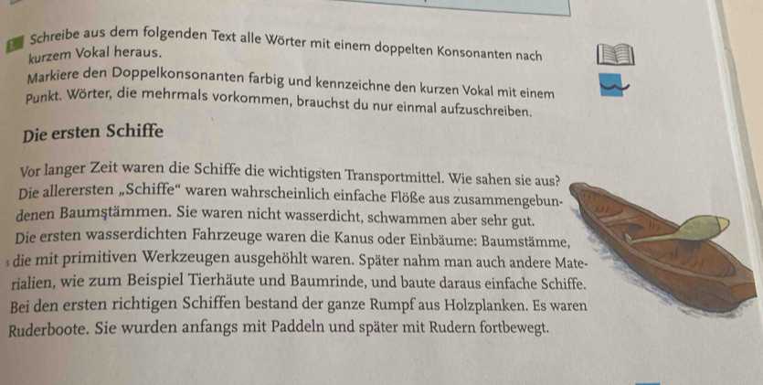 Schreibe aus dem folgenden Text alle Wörter mit einem doppelten Konsonanten nach 
kurzem Vokal heraus. 
Markiere den Doppelkonsonanten farbig und kennzeichne den kurzen Vokal mit einem 
Punkt. Wörter, die mehrmals vorkommen, brauchst du nur einmal aufzuschreiben. 
Die ersten Schiffe 
Vor langer Zeit waren die Schiffe die wichtigsten Transportmittel. Wie sahen sie aus? 
Die allerersten „Schiffe“ waren wahrscheinlich einfache Flöße aus zusammengebun- 
denen Baumştämmen. Sie waren nicht wasserdicht, schwammen aber sehr gut. 
Die ersten wasserdichten Fahrzeuge waren die Kanus oder Einbäume: Baumstämme, 
s die mit primitiven Werkzeugen ausgehöhlt waren. Später nahm man auch andere Mate- 
rialien, wie zum Beispiel Tierhäute und Baumrinde, und baute daraus einfache Schiffe. 
Bei den ersten richtigen Schiffen bestand der ganze Rumpf aus Holzplanken. Es waren 
Ruderboote. Sie wurden anfangs mit Paddeln und später mit Rudern fortbewegt.