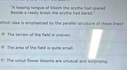 “A leaping tongue of bloom the scythe had spared
Beside a reedy brook the scythe had bared."
Which idea is emphasized by the parallel structure of these lines?
The terrain of the field is uneven.
The area of the field is quite small.
The uncut flower blooms are unusual and surprising.