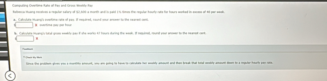 Computing Overtime Rate of Pay and Gross Weekly Pay 
Rebecca Huang receives a regular salary of $2,600 a month and is paid 1½ times the regular hourly rate for hours worked in excess of 40 per week. 
a. Calculate Huang's overtime rate of pay. If required, round your answer to the nearest cent. 
X overtime pay per hour
b. Calculate Huang's total gross weekly pay if she works 47 hours during the week. If required, round your answer to the nearest cent. 
Feedback 
Y Check My Work 
Since the problem gives you a monthly amount, you are going to have to calculate her weekly amount and then break that total weekly amount down to a regular hourly pay rate.