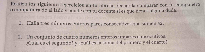 Realiza los siguientes ejercicios en tu libreta, recuerda comparar con tu compañero 
o compañera de al lado y acude con tu docente si es que tienes alguna duda. 
1. Halla tres números enteros pares consecutivos que sumen 42. 
2. Un conjunto de cuatro números enteros impares consecutivos. 
¿Cuál es el segundo? y ¿cuál es la suma del primero y el cuarto?