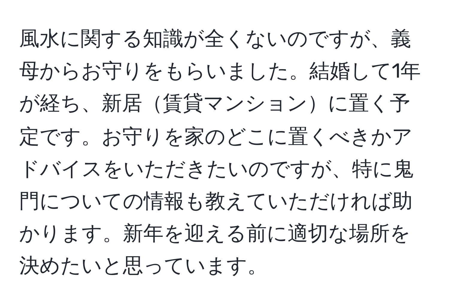 風水に関する知識が全くないのですが、義母からお守りをもらいました。結婚して1年が経ち、新居賃貸マンションに置く予定です。お守りを家のどこに置くべきかアドバイスをいただきたいのですが、特に鬼門についての情報も教えていただければ助かります。新年を迎える前に適切な場所を決めたいと思っています。