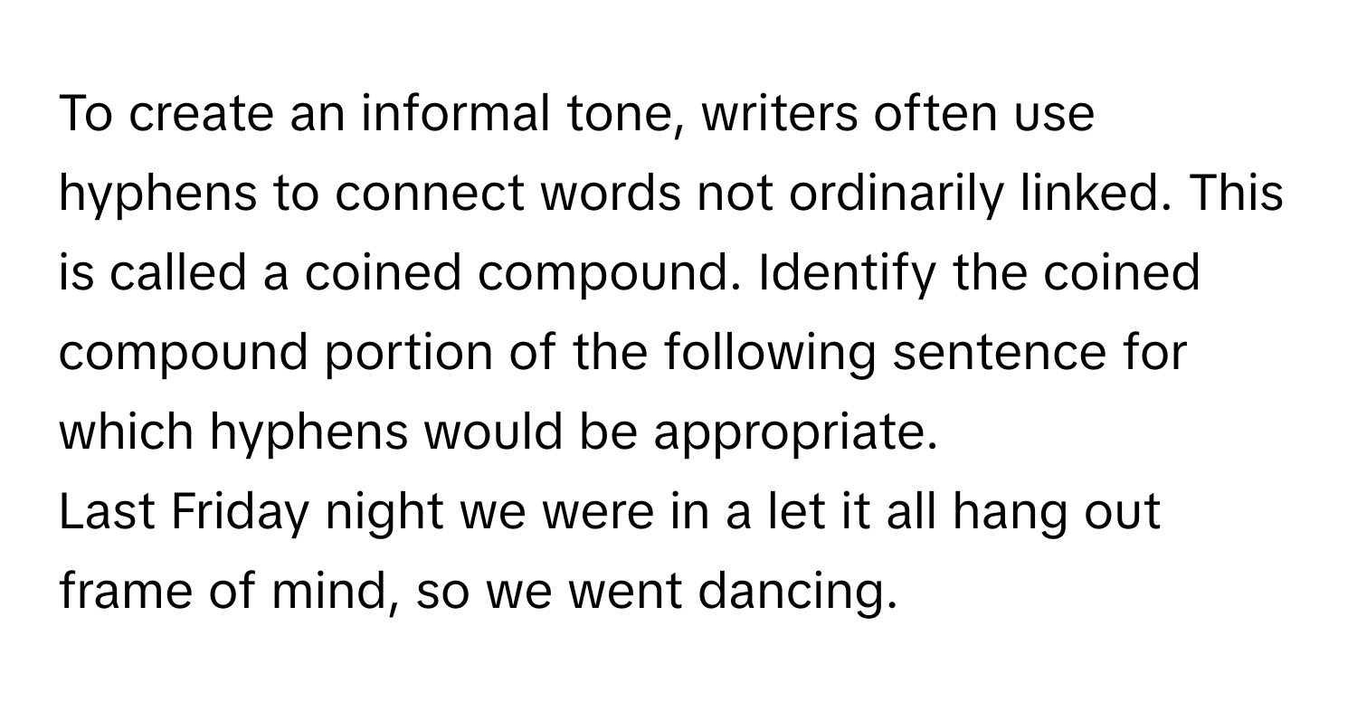 To create an informal tone, writers often use hyphens to connect words not ordinarily linked. This is called a coined compound. Identify the coined compound portion of the following sentence for which hyphens would be appropriate.

Last Friday night we were in a let it all hang out frame of mind, so we went dancing.