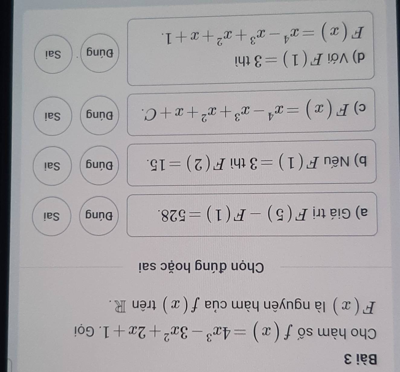 Cho hàm số f(x)=4x^3-3x^2+2x+1. Gọi
F(x) là nguyên hàm của f(x) trên R. 
Chọn đúng hoặc sai 
a) Giá trị F(5)-F(1)=528. Đúng Sai 
b) Nếu F(1)=3 thì F(2)=15. Đúng Sai 
c) F(x)=x^4-x^3+x^2+x+C. Đúng Sai 
d) Với F(1)=3th Sai 
Đúng
F(x)=x^4-x^3+x^2+x+1.