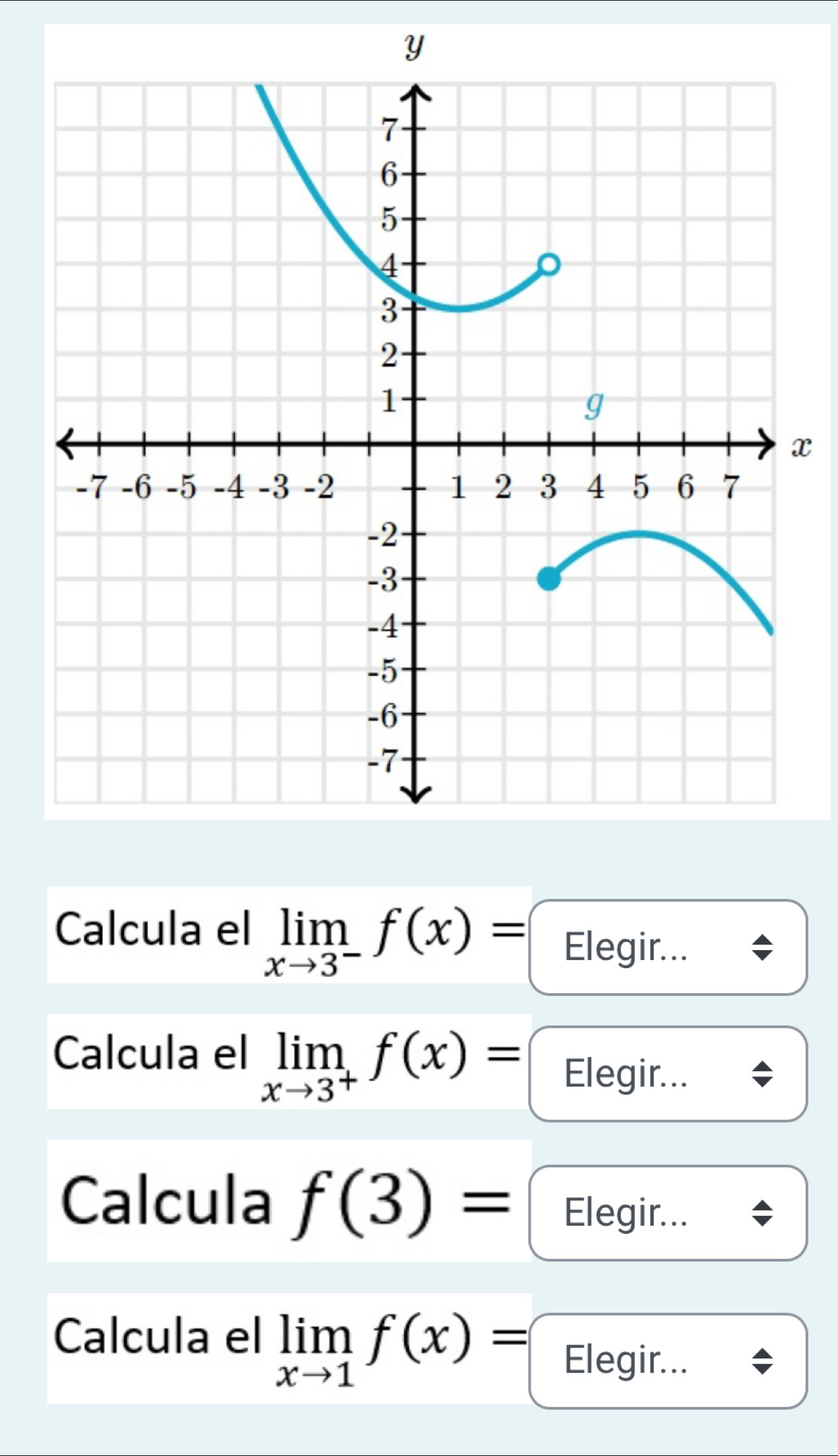 Calcula el limlimits _xto 3^-f(x)= Elegir... 
Calcula el limlimits _xto 3^+f(x)= Elegir... 
Calcula f(3)= Elegir... 
Calcula el limlimits _xto 1f(x)= Elegir...