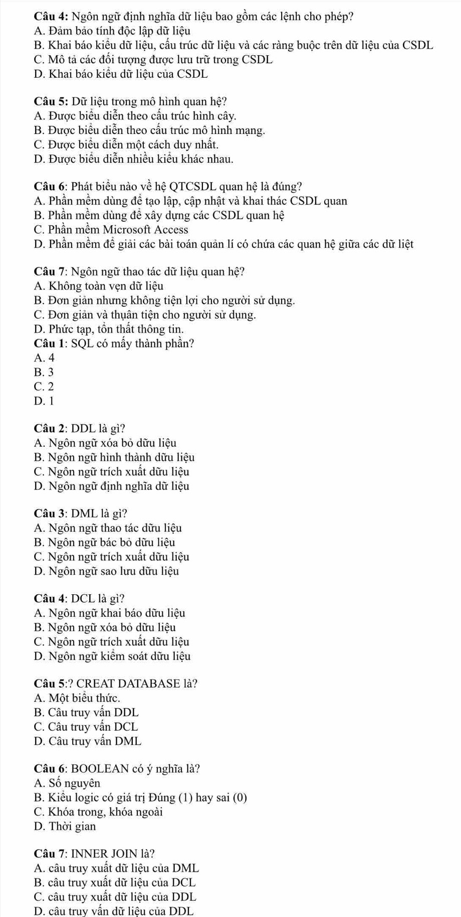 Ngôn ngữ định nghĩa dữ liệu bao gồm các lệnh cho phép?
A. Đảm bảo tính độc lập dữ liệu
B. Khai báo kiêu dữ liệu, cầu trúc dữ liệu và các ràng buộc trên dữ liệu của CSDL
C. Mô tả các đồi tượng được lưu trữ trong CSDL
D. Khai báo kiều dữ liệu của CSDL
Câu 5: Dữ liệu trong mô hình quan hệ?
A. Được biểu diễn theo cấu trúc hình cây.
B. Được biểu diễn theo cấu trúc mô hình mạng.
C. Được biểu diễn một cách duy nhất.
D. Được biểu diễn nhiều kiểu khác nhau.
Câu 6: Phát biểu nào về hệ QTCSDL quan hệ là đúng?
A. Phần mềm dùng để tạo lập, cập nhật và khai thác CSDL quan
B. Phần mềm dùng đề xây dựng các CSDL quan hệ
C. Phần mềm Microsoft Access
D. Phần mềm đề giải các bài toán quản lí có chứa các quan hệ giữa các dữ liệt
Câu 7: Ngôn ngữ thao tác dữ liệu quan hệ?
A. Không toàn vẹn dữ liệu
B. Đơn giản nhưng không tiện lợi cho người sử dụng.
C. Đơn giản và thụân tiện cho người sử dụng.
D. Phức tạp, tồn thất thông tin.
Câu 1: SQL có mấy thành phần?
A. 4
B. 3
C. 2
D. 1
Câu 2: DDL là gì?
A. Ngôn ngữ xóa bỏ dữu liệu
B. Ngôn ngữ hình thành dữu liệu
C. Ngôn ngữ trích xuất dữu liệu
D. Ngôn ngữ định nghĩa dữ liệu
Câu 3: DML là gì?
A. Ngôn ngữ thao tác dữu liệu
B. Ngôn ngữ bác bỏ dữu liệu
C. Ngôn ngữ trích xuất dữu liệu
D. Ngôn ngữ sao lưu dữu liệu
Câu 4: DCL là gì?
A. Ngôn ngữ khai báo dữu liệu
B. Ngôn ngữ xóa bỏ dữu liệu
C. Ngôn ngữ trích xuất dữu liệu
D. Ngôn ngữ kiêm soát dữu liệu
Câu 5:? CREAT DATABASE là?
A. Một biểu thức.
B. Câu truy vấn DDL
C. Câu truy vấn DCL
D. Câu truy vấn DML
Câu 6: BOOLEAN có ý nghĩa là?
A. Số nguyên
B. Kiểu logic có giá trị Đúng (1) hay sai (0)
C. Khóa trong, khóa ngoài
D. Thời gian
Câu 7: INNER JOIN là?
A. câu truy xuất dữ liệu của DML
B. câu truy xuất dữ liệu của DCL
C. câu truy xuất dữ liệu của DDL
D. câu truy vấn dữ liệu của DDL
