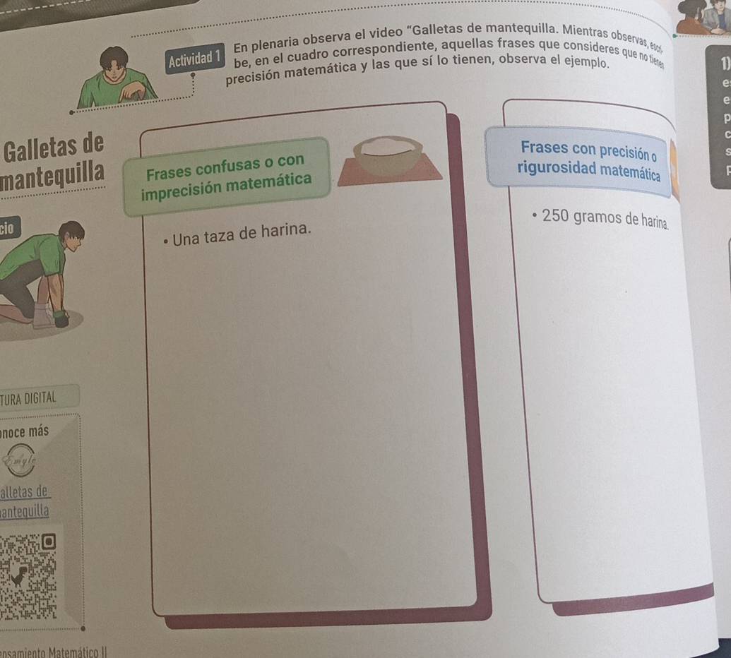 En plenaria observa el video “Galletas de mantequilla. Mientras observas, e 
Actividad 1 
be, en el cuadro correspondiente, aquellas frases que consíderes que no tieme 
precisión matemática y las que sí lo tienen, observa el ejemplo. 
1 
e 
e 
Galletas de 
C 
Frases con precisión o 
mantequilla Frases confusas o con 
imprecisión matemática 
rigurosidad matemática
250 gramos de harina 
cio 
Una taza de harina. 
TURA DIGITAL 
noce más 
alletas de 
antequilla 
ansamiento Matemático II