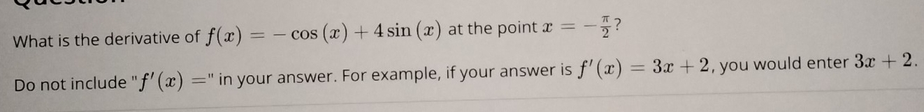 What is the derivative of f(x)=-cos (x)+4sin (x) at the point x=- π /2  ? 
Do not include " f'(x)= " in your answer. For example, if your answer is f'(x)=3x+2 , you would enter 3x+2.