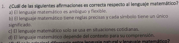 ¿Cuál de las siguientes afirmaciones es correcta respecto al lenguaje matemático?
a) El lenguaje matemático es ambiguo y flexible.
b) El lenguaje matemático tiene reglas precisas y cada símbolo tiene un único
significado.
c) El lenguaje matemático solo se usa en situaciones cotidianas.
d) El lenguaje matemático depende del contexto para su comprensión.
c n tre lenguale natural y lenguale matemático?